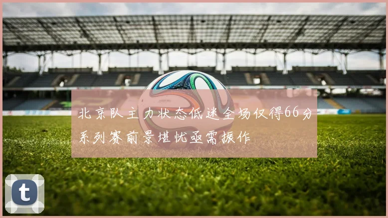 北京队主力状态低迷全场仅得66分系列赛前景堪忧亟需振作