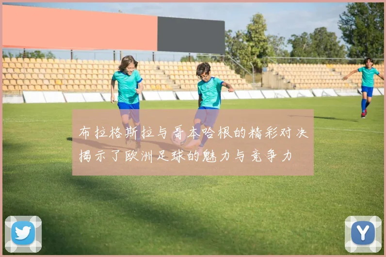 布拉格斯拉与哥本哈根的精彩对决揭示了欧洲足球的魅力与竞争力