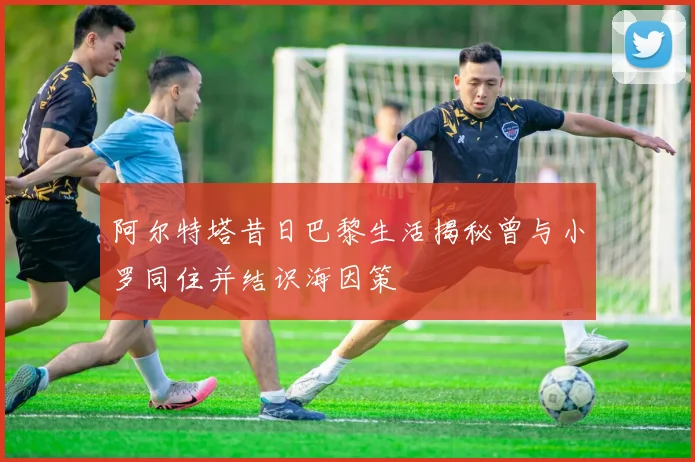 阿尔特塔昔日巴黎生活揭秘曾与小罗同住并结识海因策