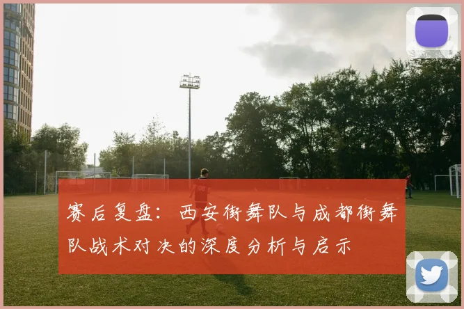 赛后复盘：西安街舞队与成都街舞队战术对决的深度分析与启示