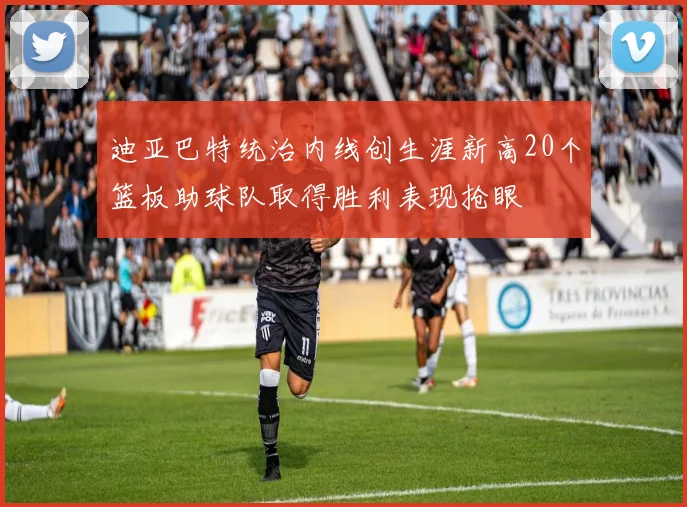 迪亚巴特统治内线创生涯新高20个篮板助球队取得胜利表现抢眼