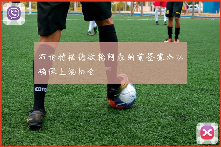 布伦特福德欲抢阿森纳前签蒙加以确保上场机会