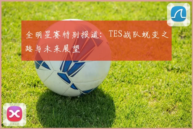 全明星赛特别报道：TES战队蜕变之路与未来展望