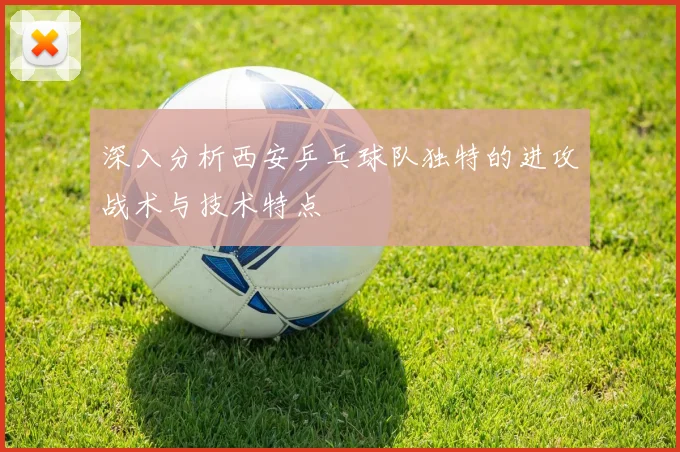 深入分析西安乒乓球队独特的进攻战术与技术特点