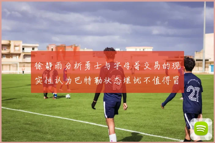 徐静雨分析勇士与字母哥交易的现实性认为巴特勒状态堪忧不值得冒险